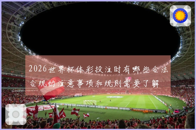 2026世界杯体彩投注时有哪些合法合规的注意事项和规则需要了解