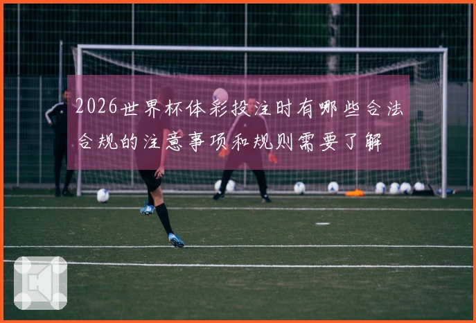 2026世界杯体彩投注时有哪些合法合规的注意事项和规则需要了解